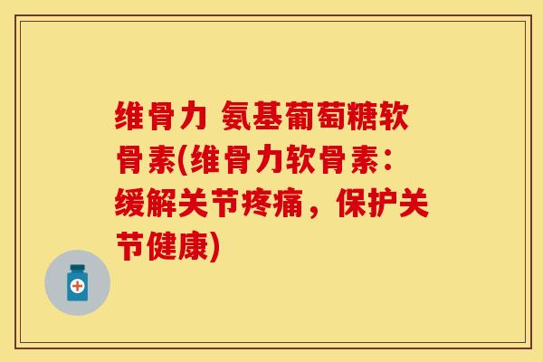 维骨力 氨基葡萄糖软骨素(维骨力软骨素：缓解关节疼痛，保护关节健康)-第1张图片-关节保镖