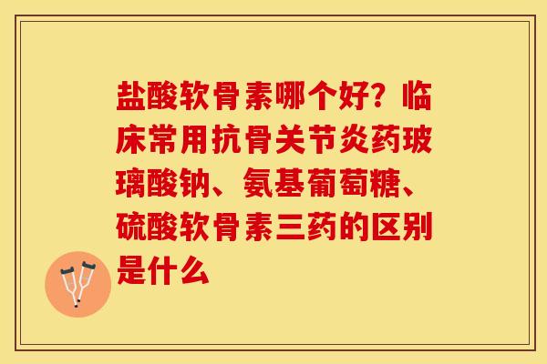 盐酸软骨素哪个好？临床常用抗骨关节炎药玻璃酸钠、氨基葡萄糖	、硫酸软骨素三药的区别是什么-第1张图片-关节保镖