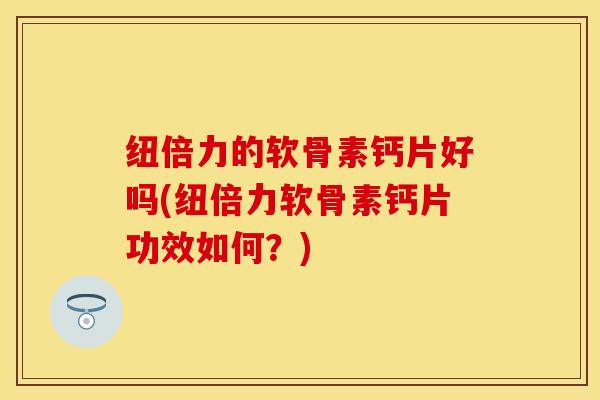 纽倍力的软骨素钙片好吗(纽倍力软骨素钙片功效如何？)-第1张图片-关节保镖
