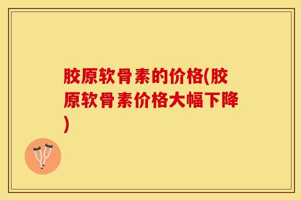 胶原软骨素的价格(胶原软骨素价格大幅下降)-第1张图片-关节保镖