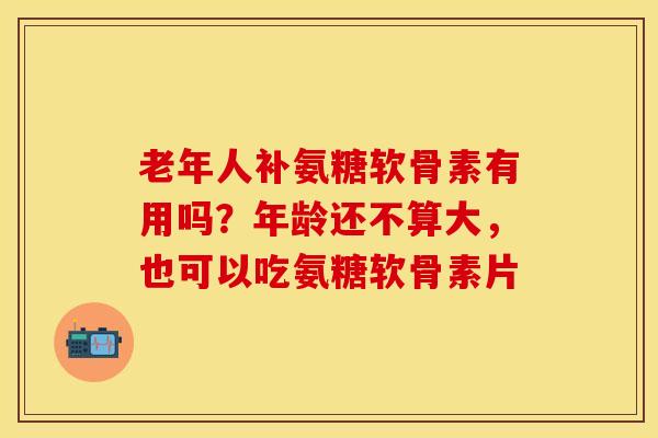 老年人补氨糖软骨素有用吗？年龄还不算大，也可以吃氨糖软骨素片-第1张图片-关节保镖