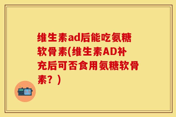 维生素ad后能吃氨糖软骨素(维生素AD补充后可否食用氨糖软骨素？)-第1张图片-关节保镖