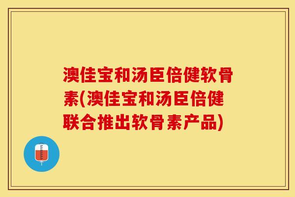 澳佳宝和汤臣倍健软骨素(澳佳宝和汤臣倍健联合推出软骨素产品)-第1张图片-关节保镖