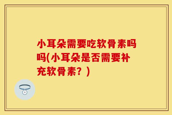 小耳朵需要吃软骨素吗吗(小耳朵是否需要补充软骨素？)-第1张图片-关节保镖