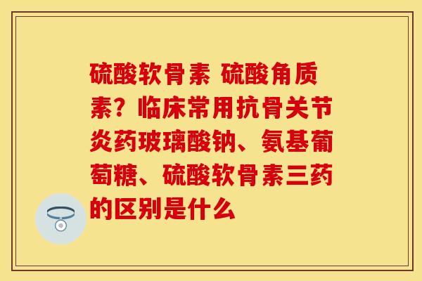 硫酸软骨素 硫酸角质素？临床常用抗骨关节炎药玻璃酸钠、氨基葡萄糖、硫酸软骨素三药的区别是什么-第1张图片-关节保镖