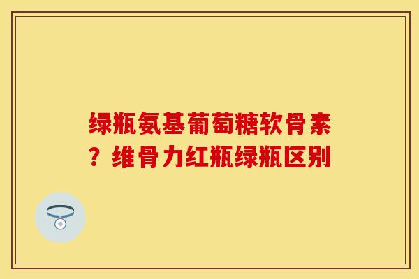 绿瓶氨基葡萄糖软骨素？维骨力红瓶绿瓶区别-第1张图片-关节保镖