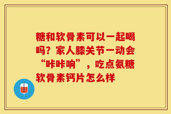 糖和软骨素可以一起喝吗？家人膝关节一动会“咔咔响”，吃点氨糖软骨素钙片怎么样-第1张图片-关节保镖