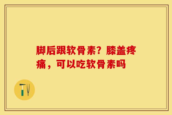 脚后跟软骨素？膝盖疼痛，可以吃软骨素吗-第1张图片-关节保镖