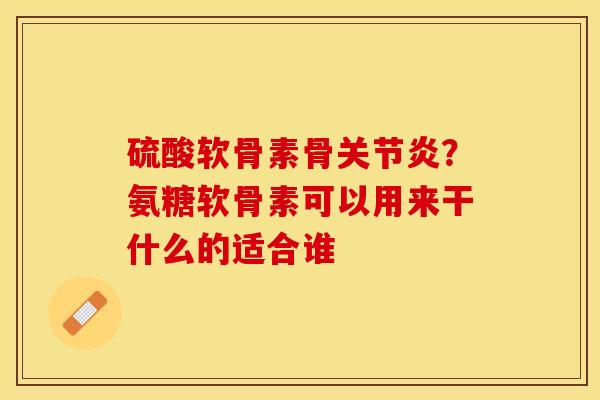 硫酸软骨素骨关节炎？氨糖软骨素可以用来干什么的适合谁-第1张图片-关节保镖