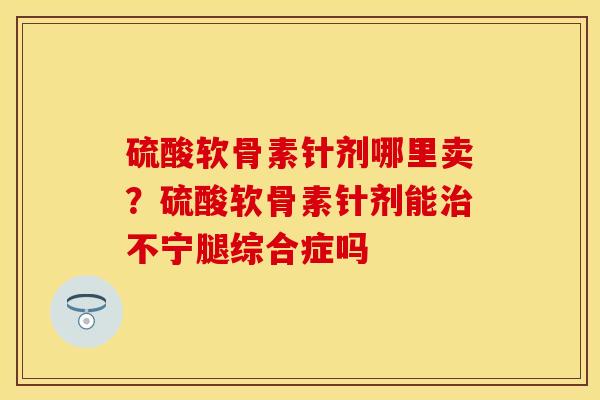 硫酸软骨素针剂哪里卖？硫酸软骨素针剂能治不宁腿综合症吗-第1张图片-关节保镖