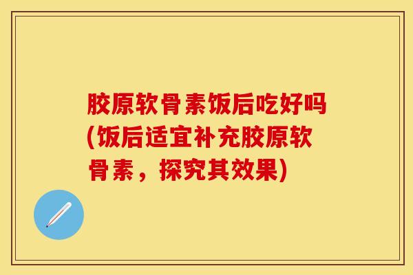 胶原软骨素饭后吃好吗(饭后适宜补充胶原软骨素，探究其效果)-第1张图片-关节保镖