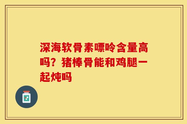 深海软骨素嘌呤含量高吗？猪棒骨能和鸡腿一起炖吗-第1张图片-关节保镖