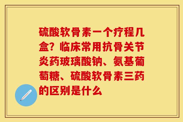 硫酸软骨素一个疗程几盒？临床常用抗骨关节炎药玻璃酸钠、氨基葡萄糖、硫酸软骨素三药的区别是什么-第1张图片-关节保镖