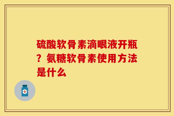 硫酸软骨素滴眼液开瓶？氨糖软骨素使用方法是什么-第1张图片-关节保镖