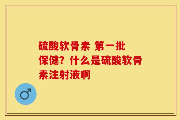 硫酸软骨素 第一批 保健？什么是硫酸软骨素注射液啊-第1张图片-关节保镖