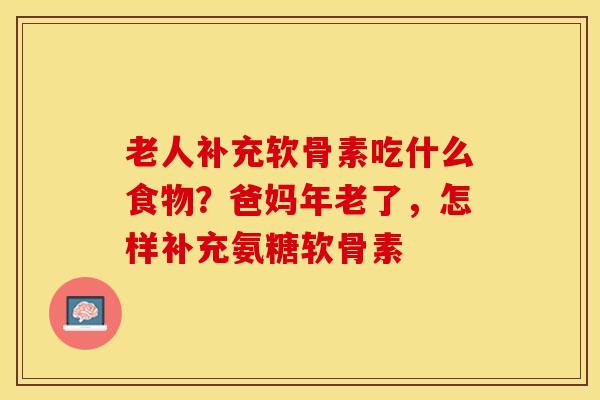 老人补充软骨素吃什么食物？爸妈年老了，怎样补充氨糖软骨素-第1张图片-关节保镖