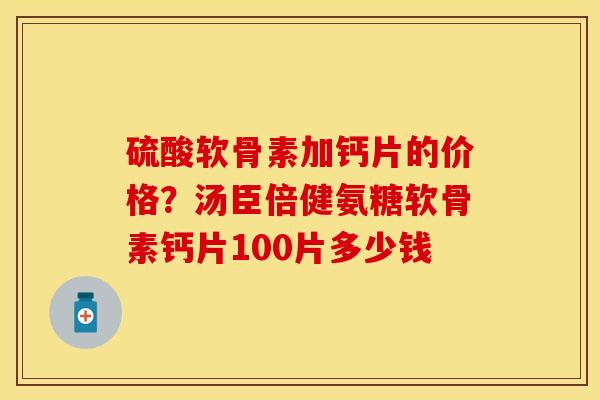 硫酸软骨素加钙片的价格？汤臣倍健氨糖软骨素钙片100片多少钱-第1张图片-关节保镖