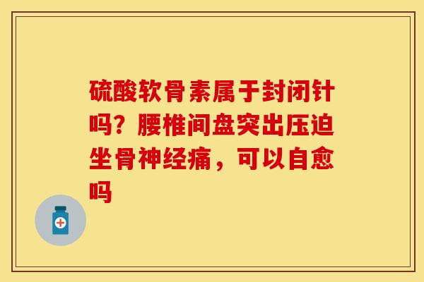 硫酸软骨素属于封闭针吗？腰椎间盘突出压迫坐骨神经痛，可以自愈吗-第1张图片-关节保镖