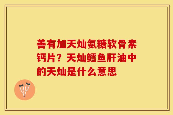 善有加天灿氨糖软骨素钙片？天灿鳕鱼肝油中的天灿是什么意思-第1张图片-关节保镖