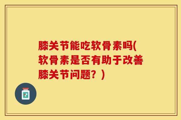 膝关节能吃软骨素吗(软骨素是否有助于改善膝关节问题？)-第1张图片-关节保镖