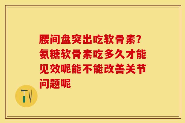 腰间盘突出吃软骨素？氨糖软骨素吃多久才能见效呢能不能改善关节问题呢-第1张图片-关节保镖