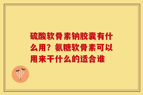 硫酸软骨素钠胶囊有什么用？氨糖软骨素可以用来干什么的适合谁-第1张图片-关节保镖