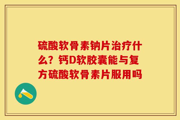 硫酸软骨素钠片治疗什么？钙D软胶囊能与复方硫酸软骨素片服用吗-第1张图片-关节保镖