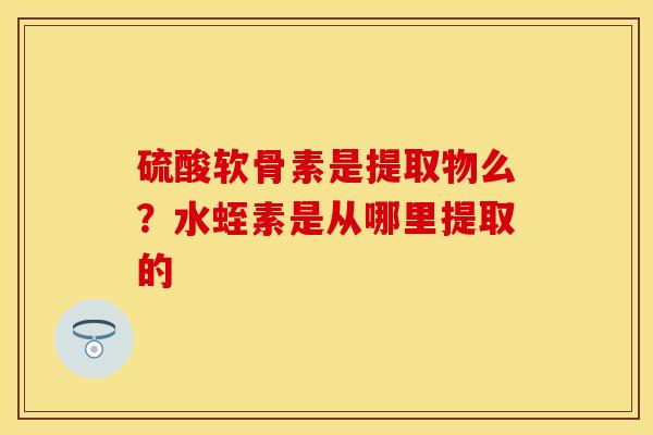 硫酸软骨素是提取物么？水蛭素是从哪里提取的-第1张图片-关节保镖