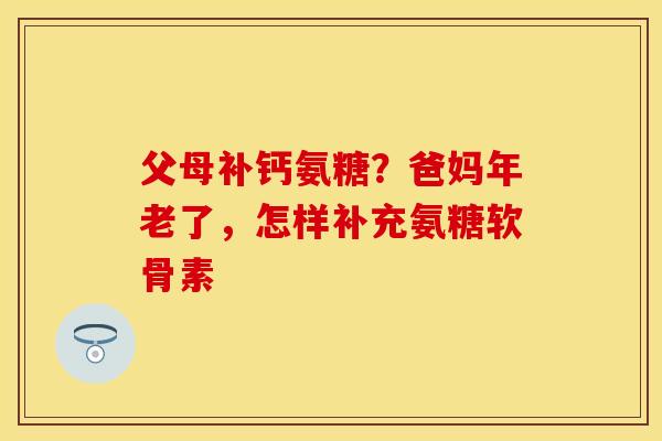 父母补钙氨糖？爸妈年老了，怎样补充氨糖软骨素-第1张图片-关节保镖