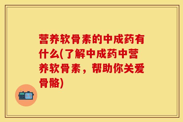 营养软骨素的中成药有什么(了解中成药中营养软骨素，帮助你关爱骨骼)-第1张图片-关节保镖