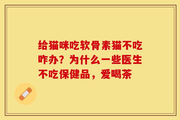 给猫咪吃软骨素猫不吃咋办？为什么一些医生不吃保健品，爱喝茶-第1张图片-关节保镖