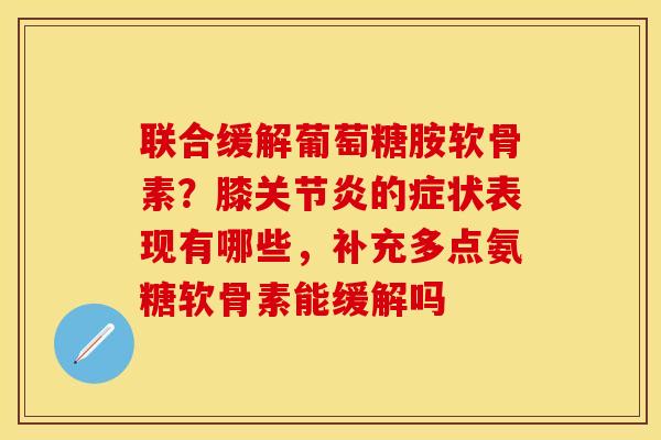 联合缓解葡萄糖胺软骨素？膝关节炎的症状表现有哪些，补充多点氨糖软骨素能缓解吗-第1张图片-关节保镖