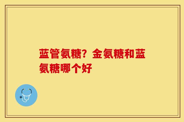 蓝管氨糖？金氨糖和蓝氨糖哪个好-第1张图片-关节保镖