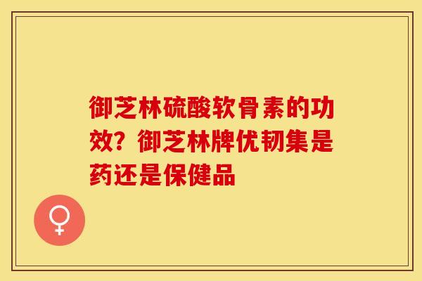 御芝林硫酸软骨素的功效？御芝林牌优韧集是药还是保健品-第1张图片-关节保镖
