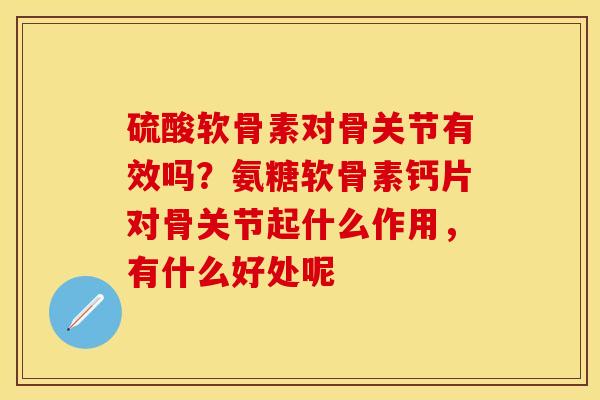 硫酸软骨素对骨关节有效吗？氨糖软骨素钙片对骨关节起什么作用，有什么好处呢-第1张图片-关节保镖