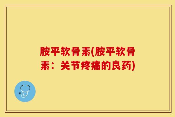 胺平软骨素(胺平软骨素：关节疼痛的良药)-第1张图片-关节保镖