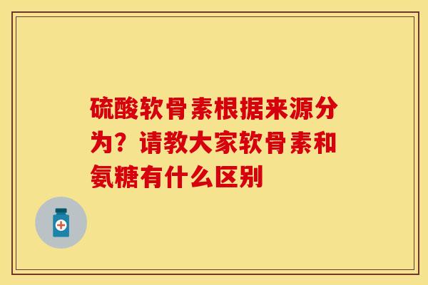 硫酸软骨素根据来源分为？请教大家软骨素和氨糖有什么区别-第1张图片-关节保镖