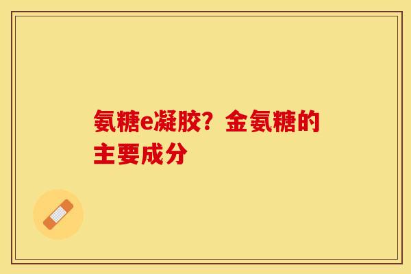 氨糖e凝胶？金氨糖的主要成分-第1张图片-关节保镖