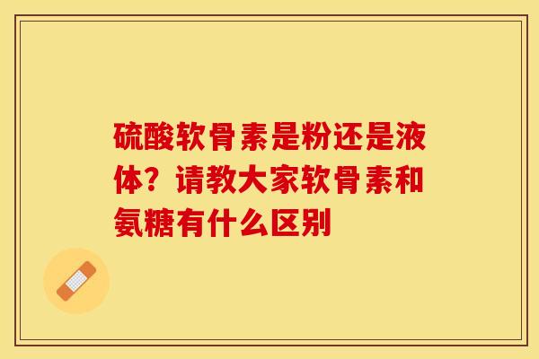 硫酸软骨素是粉还是液体？请教大家软骨素和氨糖有什么区别-第1张图片-关节保镖