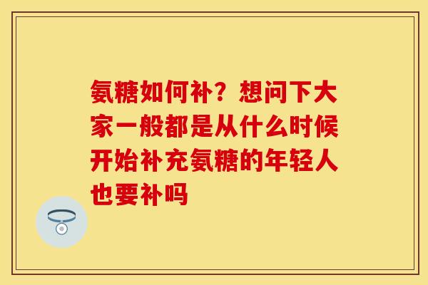 氨糖如何补？想问下大家一般都是从什么时候开始补充氨糖的年轻人也要补吗-第1张图片-关节保镖