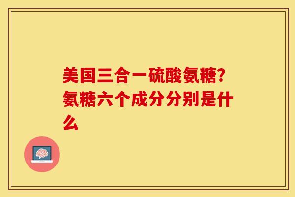 美国三合一硫酸氨糖？氨糖六个成分分别是什么-第1张图片-关节保镖