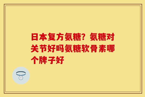 日本复方氨糖？氨糖对关节好吗氨糖软骨素哪个牌子好-第1张图片-关节保镖