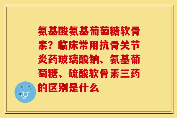 氨基酸氨基葡萄糖软骨素？临床常用抗骨关节炎药玻璃酸钠、氨基葡萄糖、硫酸软骨素三药的区别是什么-第1张图片-关节保镖