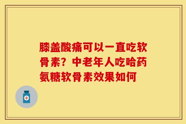 膝盖酸痛可以一直吃软骨素？中老年人吃哈药氨糖软骨素效果如何-第1张图片-关节保镖