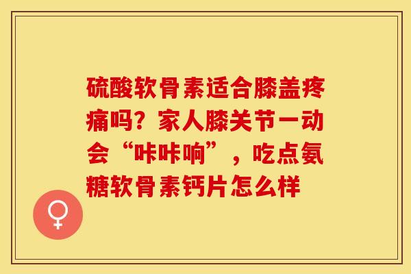硫酸软骨素适合膝盖疼痛吗？家人膝关节一动会“咔咔响”，吃点氨糖软骨素钙片怎么样-第1张图片-关节保镖