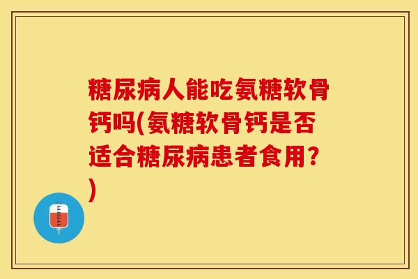 糖尿病人能吃氨糖软骨钙吗(氨糖软骨钙是否适合糖尿病患者食用？)-第1张图片-关节保镖