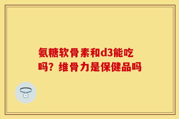 氨糖软骨素和d3能吃吗？维骨力是保健品吗-第1张图片-关节保镖