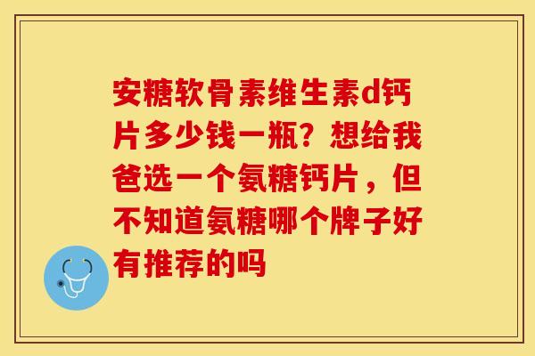 安糖软骨素维生素d钙片多少钱一瓶？想给我爸选一个氨糖钙片，但不知道氨糖哪个牌子好有推荐的吗-第1张图片-关节保镖