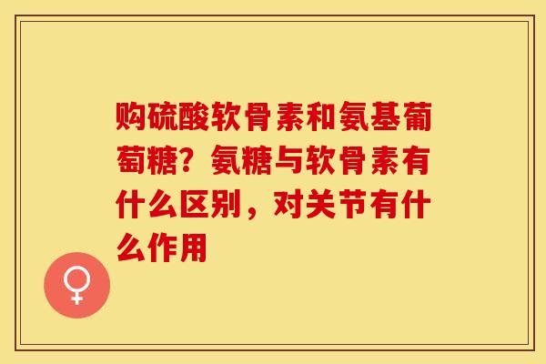 购硫酸软骨素和氨基葡萄糖？氨糖与软骨素有什么区别，对关节有什么作用-第1张图片-关节保镖
