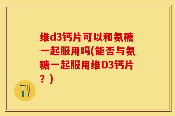 维d3钙片可以和氨糖一起服用吗(能否与氨糖一起服用维D3钙片？)-第1张图片-关节保镖